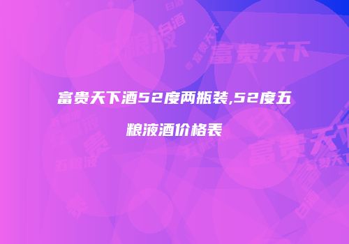 富贵天下酒52度两瓶装,52度五粮液酒价格表