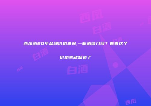 西凤酒20年品牌价格查询,一瓶酒值几何？看看这个价格表就知道了