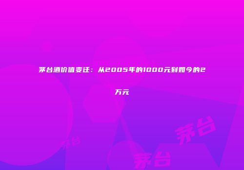 茅台酒价值变迁：从2005年的1000元到如今的2万元