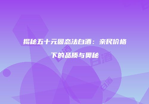 揭秘五十元固态法白酒：亲民价格下的品质与奥秘