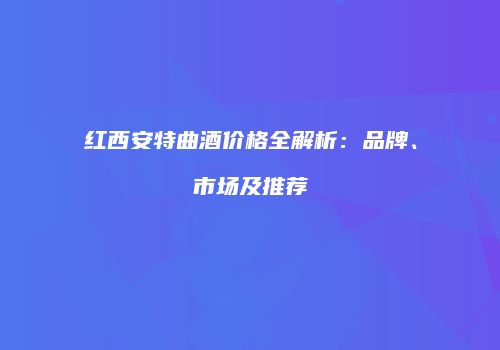 红西安特曲酒价格全解析：品牌、市场及推荐