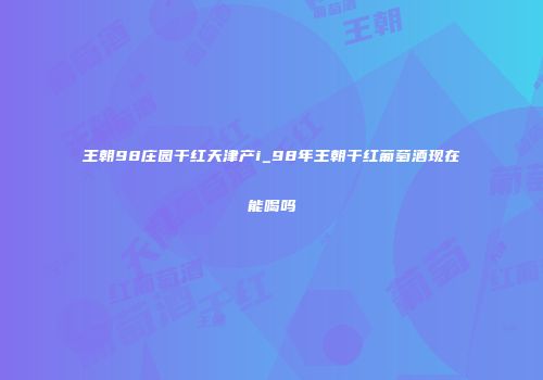 王朝98庄园干红天津产i_98年王朝干红葡萄酒现在能喝吗