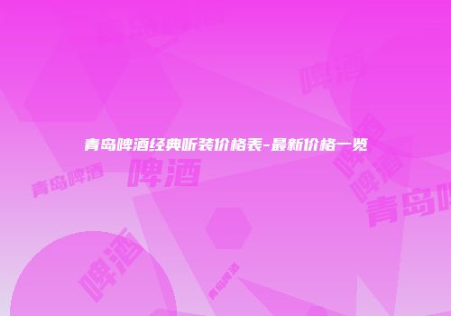 青岛啤酒经典听装价格表-最新价格一览
