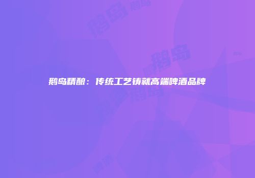 鹅岛精酿：传统工艺铸就高端啤酒品牌