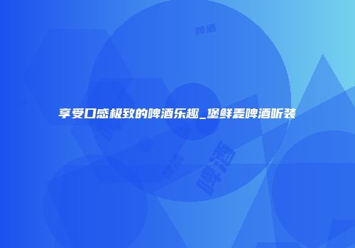 享受口感极致的啤酒乐趣_堡鲜麦啤酒听装