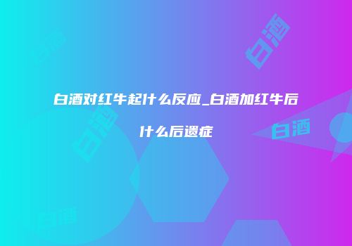 白酒对红牛起什么反应_白酒加红牛后什么后遗症