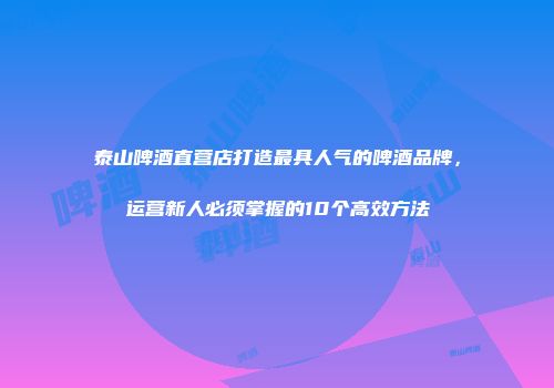 泰山啤酒直营店打造最具人气的啤酒品牌，运营新人必须掌握的10个高效方法