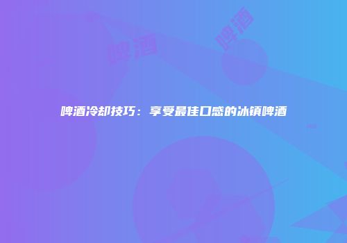 啤酒冷却技巧：享受最佳口感的冰镇啤酒