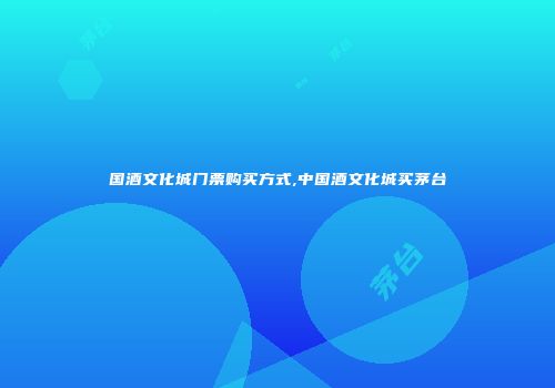 国酒文化城门票购买方式,中国酒文化城买茅台