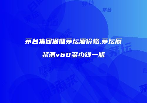 茅台集团保健茅坛酒价格,茅坛原浆酒v60多少钱一瓶