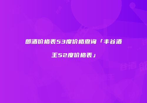 郎酒价格表53度价格查询「丰谷酒王52度价格表」