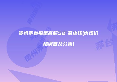 贵州茅台福星高照52°多少钱(市场价格调查及分析)