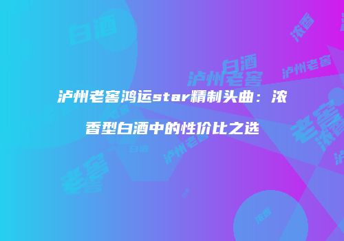 泸州老窖鸿运star精制头曲：浓香型白酒中的性价比之选