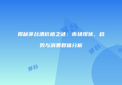 揭秘茅台酒价格之谜：市场现状、趋势与消费群体分析