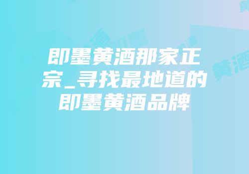 即墨黄酒那家正宗_寻找最地道的即墨黄酒品牌