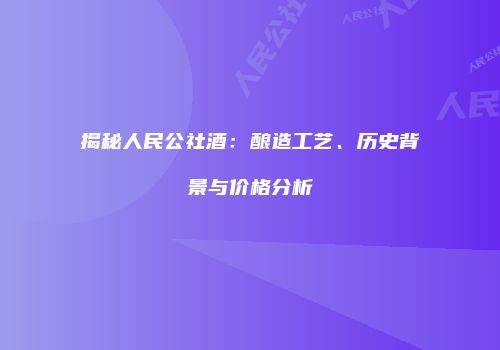 揭秘人民公社酒：酿造工艺、历史背景与价格分析