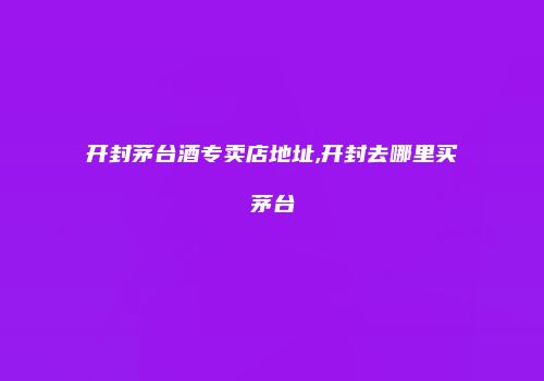 开封茅台酒专卖店地址,开封去哪里买茅台