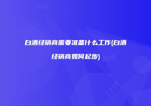 白酒经销商需要准备什么工作(白酒经销商如何起步)