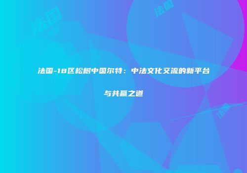 法国-18区松树中国尔特：中法文化交流的新平台与共赢之道