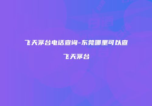飞天茅台电话查询-东莞哪里可以查飞天茅台