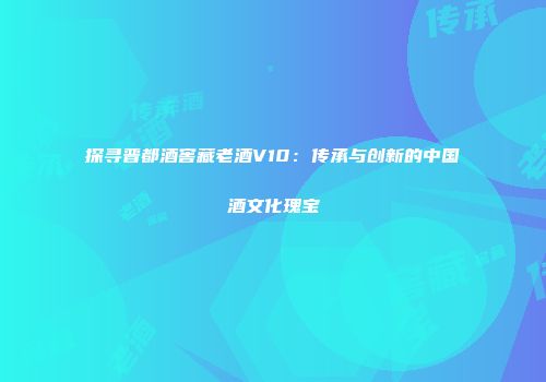 探寻晋都酒窖藏老酒V10：传承与创新的中国酒文化瑰宝