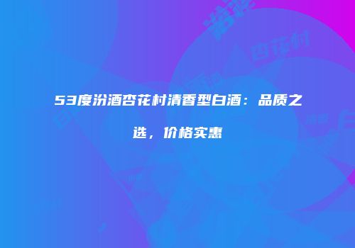 53度汾酒杏花村清香型白酒：品质之选，价格实惠