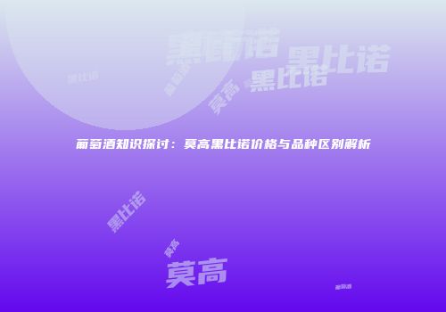 葡萄酒知识探讨：莫高黑比诺价格与品种区别解析