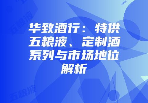 华致酒行：特供五粮液、定制酒系列与市场地位解析