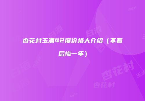 杏花村玉酒42度价格大介绍（不看后悔一年）