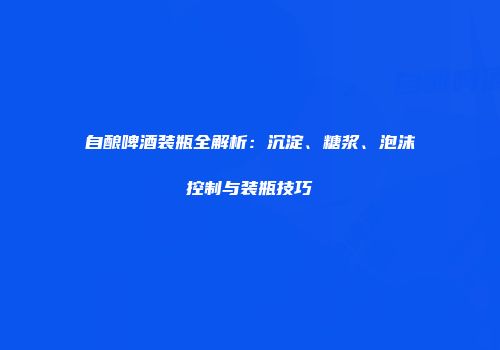 自酿啤酒装瓶全解析：沉淀、糖浆、泡沫控制与装瓶技巧