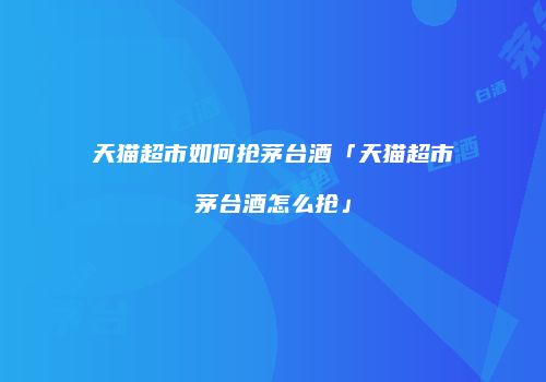 天猫超市如何抢茅台酒「天猫超市茅台酒怎么抢」