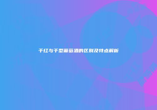 干红与干型葡萄酒的区别及特点解析