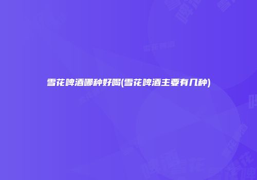 雪花啤酒哪种好喝(雪花啤酒主要有几种)