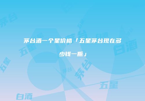 茅台酒一个星价格「五星茅台现在多少钱一瓶」
