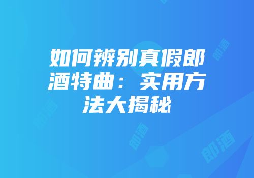 如何辨别真假郎酒特曲：实用方法大揭秘