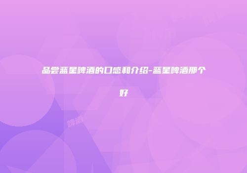 品尝蓝星啤酒的口感和介绍-蓝星啤酒那个好