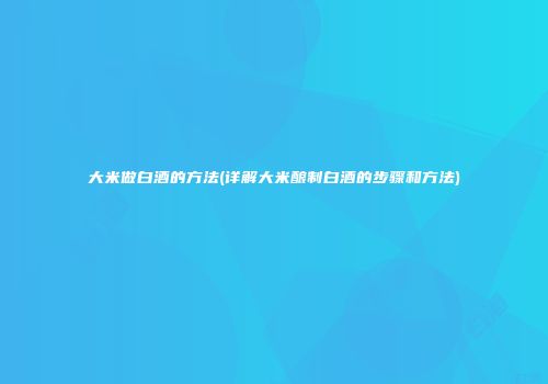 大米做白酒的方法(详解大米酿制白酒的步骤和方法)