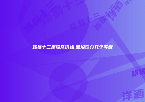 路易十三黑珍珠价格,黑珍珠分几个等级