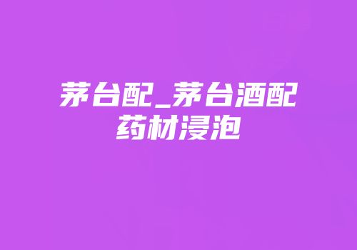 茅台配_茅台酒配药材浸泡