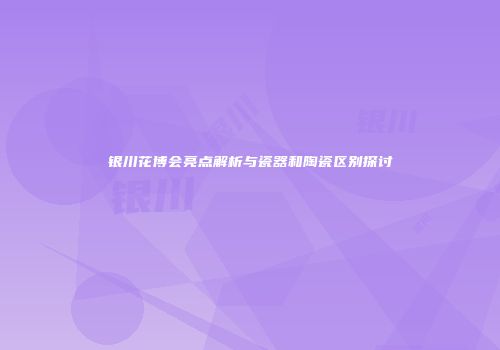 银川花博会亮点解析与瓷器和陶瓷区别探讨