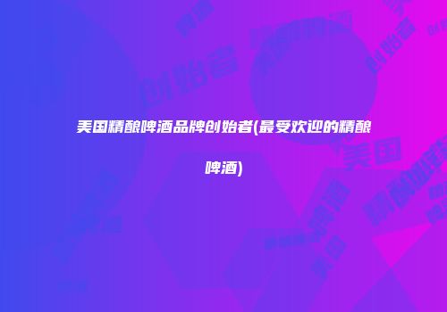 美国精酿啤酒品牌创始者(最受欢迎的精酿啤酒)