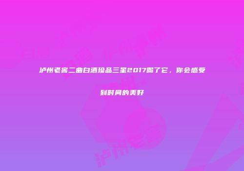 泸州老窖二曲白酒珍品三星2017喝了它，你会感受到时间的美好