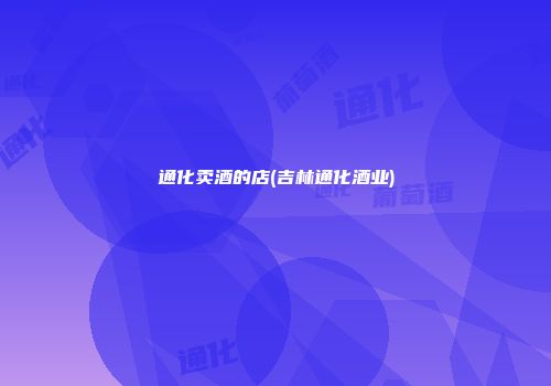 通化卖酒的店(吉林通化酒业)