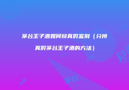 茅台王子酒如何辩真假鉴别（分辨真假茅台王子酒的方法）