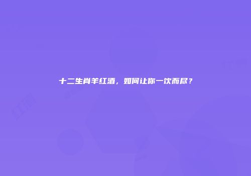 十二生肖羊红酒，如何让你一饮而尽？