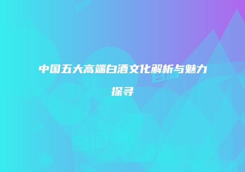 中国五大高端白酒文化解析与魅力探寻