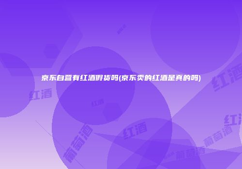 京东自营有红酒假货吗(京东卖的红酒是真的吗)