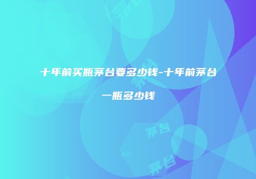 十年前买瓶茅台要多少钱-十年前茅台一瓶多少钱