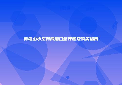青岛山水系列啤酒口感评测及购买指南