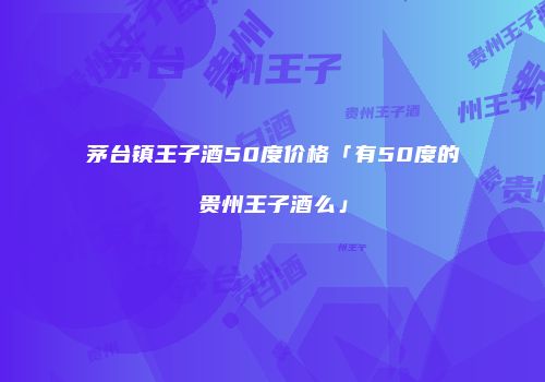 茅台镇王子酒50度价格「有50度的贵州王子酒么」